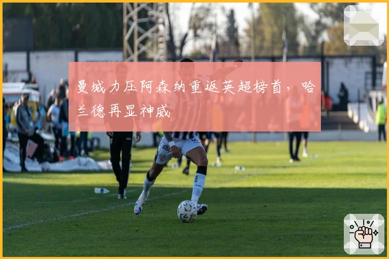 曼城力压阿森纳重返英超榜首，哈兰德再显神威