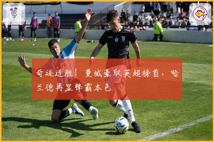 奇迹连胜！曼城豪取英超榜首，哈兰德再显锋霸本色