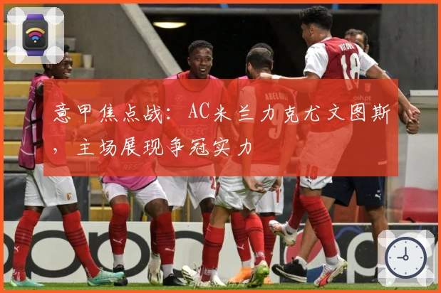 意甲焦点战：AC米兰力克尤文图斯，主场展现争冠实力