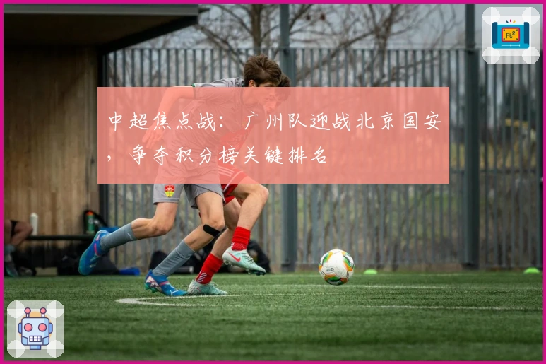 中超焦点战：广州队迎战北京国安，争夺积分榜关键排名