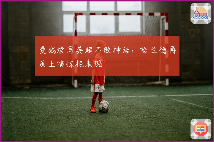 曼城续写英超不败神话，哈兰德再度上演惊艳表现