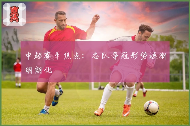 中超赛季焦点：各队争冠形势逐渐明朗化