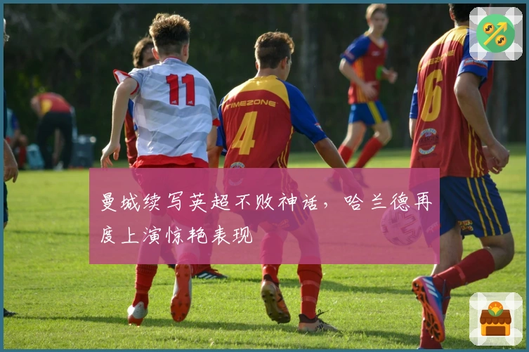 曼城续写英超不败神话，哈兰德再度上演惊艳表现