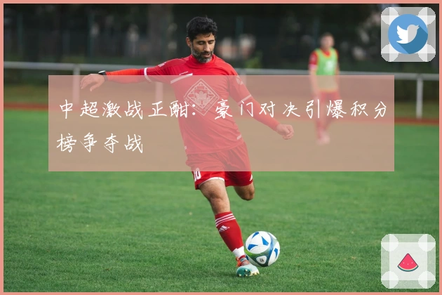 中超激战正酣：豪门对决引爆积分榜争夺战